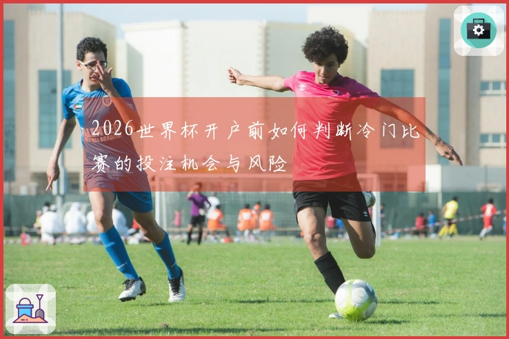2026世界杯开户前如何判断冷门比赛的投注机会与风险